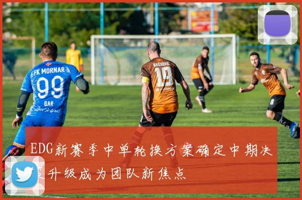 EDG新赛季中单轮换方案确定中期决策升级成为团队新焦点