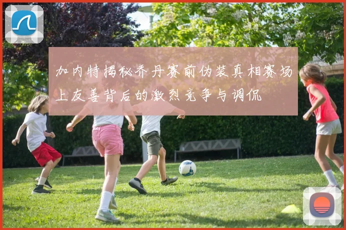 加内特揭秘乔丹赛前伪装真相赛场上友善背后的激烈竞争与调侃