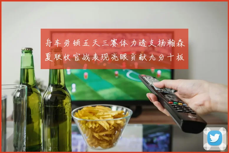舟车劳顿五天三赛体力透支杨瀚森夏联收官战表现亮眼贡献九分十板