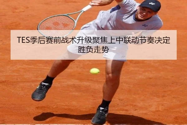 TES季后赛前战术升级聚焦上中联动节奏决定胜负走势