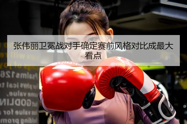 张伟丽卫冕战对手确定赛前风格对比成最大看点