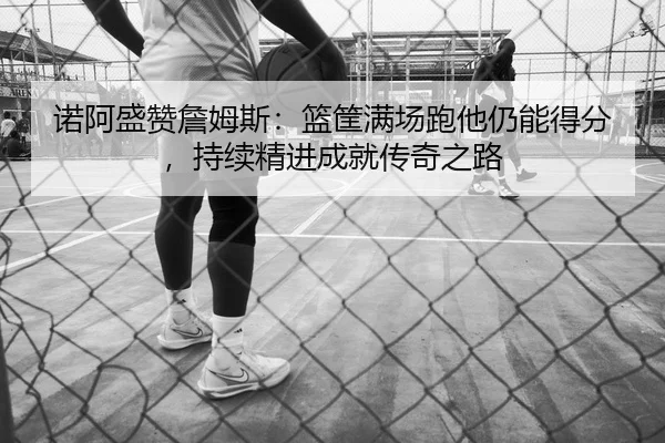 诺阿盛赞詹姆斯：篮筐满场跑他仍能得分，持续精进成就传奇之路